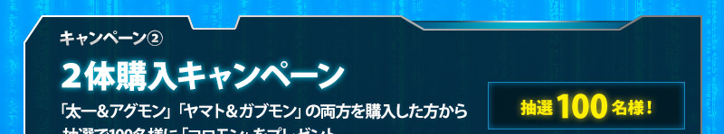 キャンペーン② / Buy 2 Figuresキャンペーン/ 100 lucky winners who purchase both "Taichi & Agumon(Repeat)" and "Yamato & Gabumon(Repeat)" will receive "Koromon" as a gift.