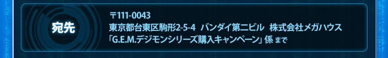 To: G.E.M. Digimon series Purchaseキャンペーンat Bandai Daini Building 2-5-4 Komagata, Taito-ku, Tokyo, 111-0043, Japan