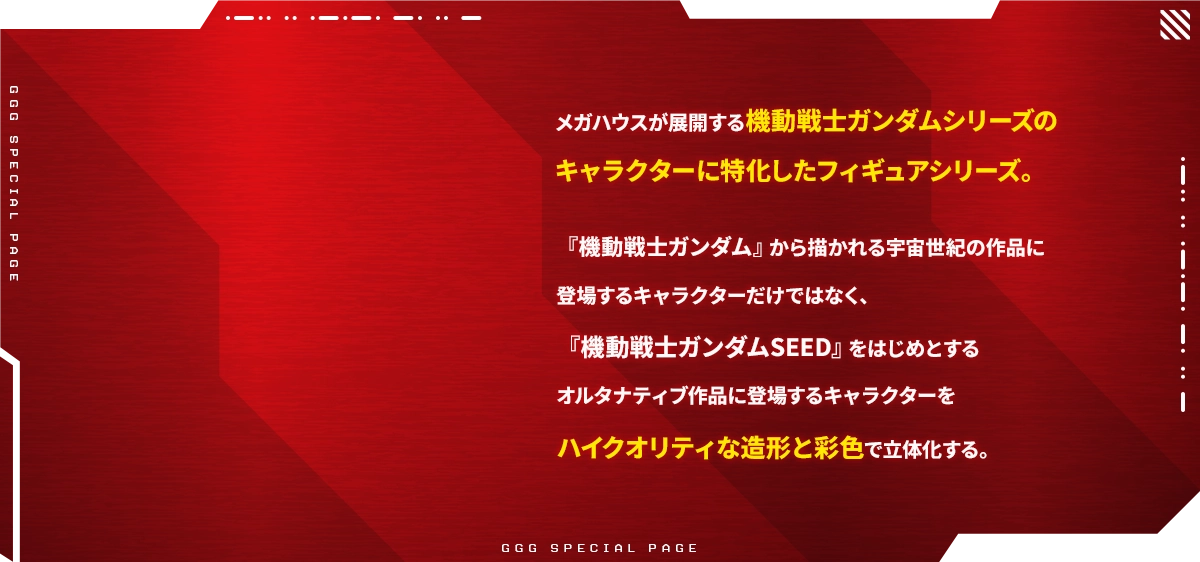 A Figure series dedicated to the characters of Mobile Suit Gundam Series developed by Mega House. Not only the characters that appear in the works of the Universal Century drawn from "Mobile Suit Gundam", but also the characters that appear in alternative works such as "Mobile Suit Gundam Seed" are three-dimensional with high-quality modeling and coloring.