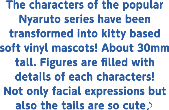 The characters of the popular Nyaruto series have been transformed into kitty based soft vinyl mascots! About 30mm tall. Figures are filled with details of each characters! Not only the face expression but also the are so cute♪