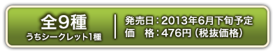 9 types in total (including 1シークレットtype) Scheduled for発売in late Jun. 2013 476 yen (excluding価格)