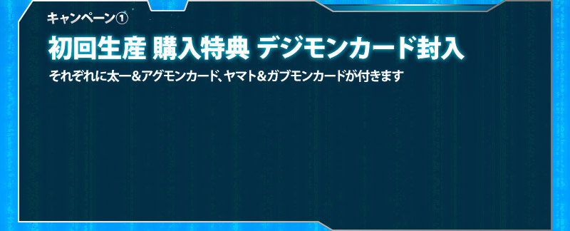 キャンペーン① First-run purchase bonus: Digimon card included / Each comes with either a Taichi & Agumon（Repeat）card or a Yamato & Gabumon（Repeat）card.