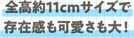 全高約11cmサイズで存在感も可愛さも大！