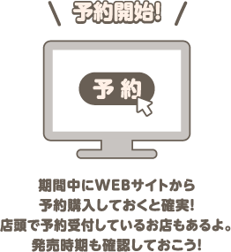 予約開始！ 期間中にWEBサイトから予約購入しておくと確実！店頭で予約受付しているお店もあるよ。発売時期も確認しておこう！