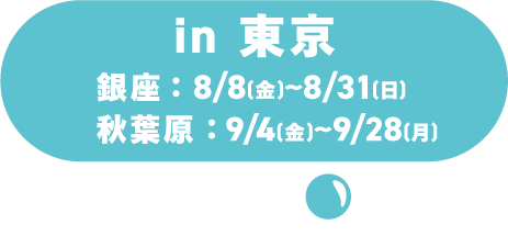 In Tokyo / Ginza: August 8th (Sat) - August 31st (Mon) / Akihabara: September 4th (Fri) - September 28th (Mon)