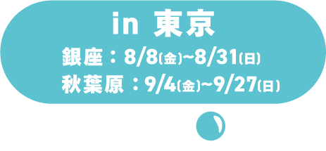 in 東京 ／銀座：8/8(土)～8/31(月)／秋葉原：9/4(金)～9/27(日)