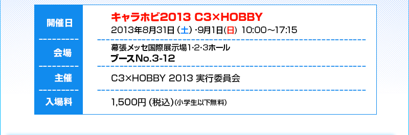 Dates: Aug. 31st (Sat) / Sep. 1st (Sun), 2013, 10:00 AM - 5:15 PM / Venue: Makuhari Messe International Exhibition Hall 1, 2, and 3, Booths No. 3-12 / Admission: 1500 yen (tax included)