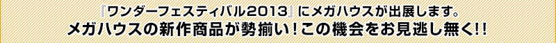 Megahouse will be exhibiting at Wonder Festival 2013! A full lineup of Megahouse's new products will be on display! Don't miss this opportunity!!