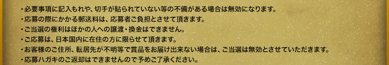 - Entries will be invalid if there are any omissions in the required information or if stamps are not affixed. - Postage costs incurred when applying will be borne by the applicant. - The right to win cannot be transferred to another person or exchanged for cash. - Applications are limited to residents of Japan. - If we are unable to deliver the prize due to an unknown address or change of address, the winning entry will be invalidated. - Please note that application postcards cannot be returned.