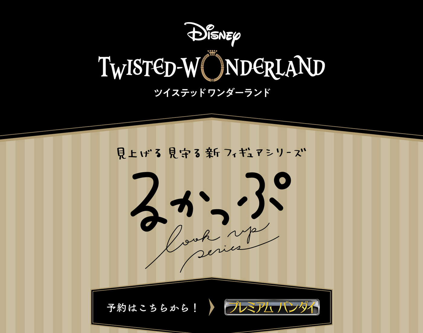 'Disney: Twisted-Wonderland' Look up Look down Look up New Figure series Lookup Click here to make a reservation! PREMIUM BANDAI